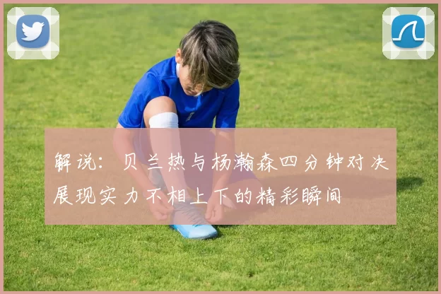 解说：贝兰热与杨瀚森四分钟对决展现实力不相上下的精彩瞬间