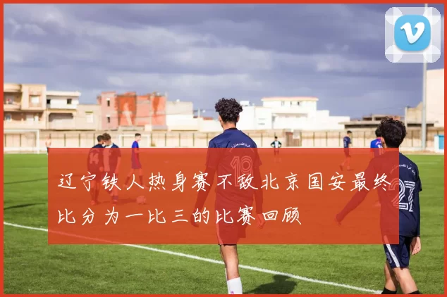 辽宁铁人热身赛不敌北京国安最终比分为一比三的比赛回顾
