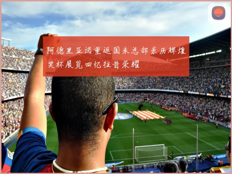 阿德里亚诺重返国米总部亲历辉煌奖杯展览回忆往昔荣耀