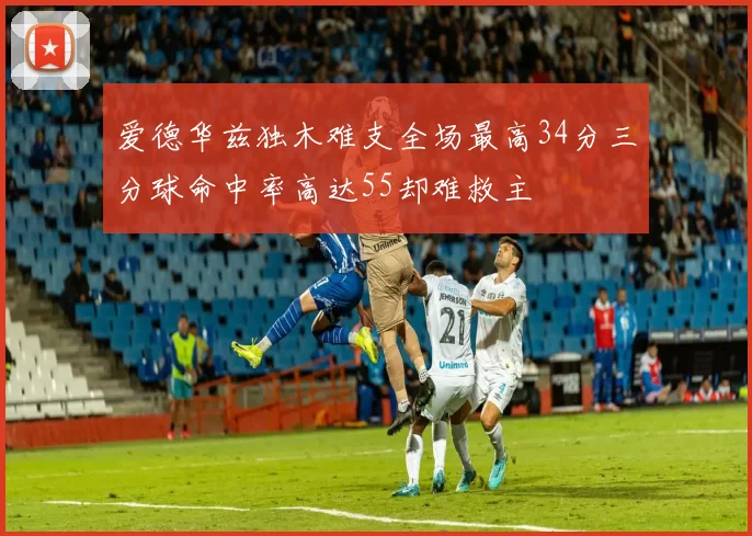 爱德华兹独木难支全场最高34分三分球命中率高达55却难救主