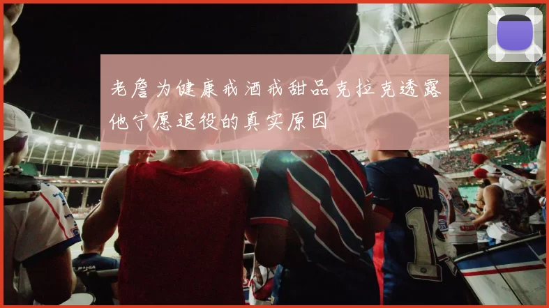 老詹为健康戒酒戒甜品克拉克透露他宁愿退役的真实原因