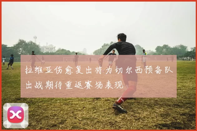 拉维亚伤愈复出将为切尔西预备队出战期待重返赛场表现