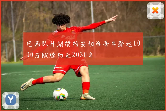 巴西队计划续约安切洛蒂年薪达1000万欧续约至2030年