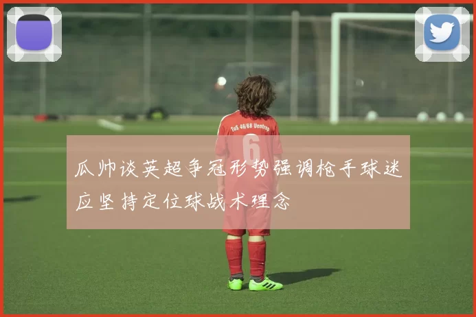 瓜帅谈英超争冠形势强调枪手球迷应坚持定位球战术理念