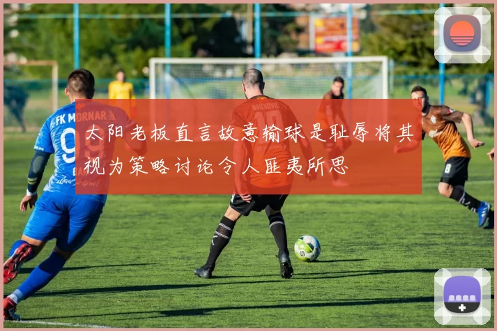 太阳老板直言故意输球是耻辱将其视为策略讨论令人匪夷所思
