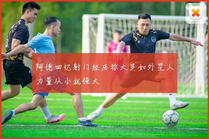 阿德回忆射门经历称大罗如外星人力量从小就强大