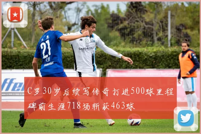 C罗30岁后续写传奇打进500球里程碑前生涯718场斩获463球