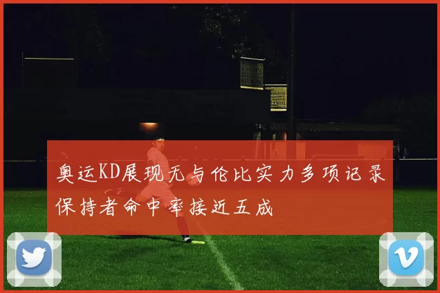 奥运KD展现无与伦比实力多项记录保持者命中率接近五成