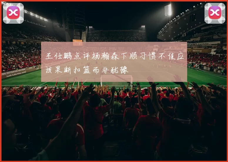 王仕鹏点评杨瀚森下顺习惯不佳应该果断扣篮而非犹豫