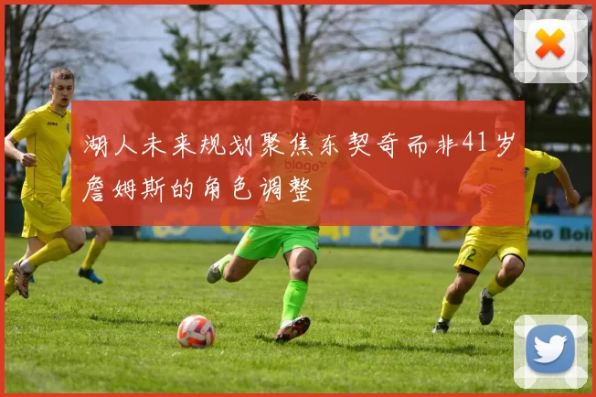 湖人未来规划聚焦东契奇而非41岁詹姆斯的角色调整