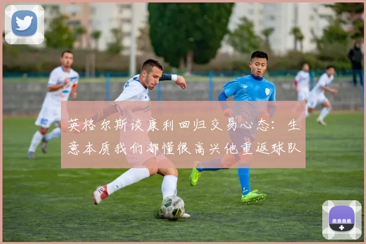 英格尔斯谈康利回归交易心态：生意本质我们都懂很高兴他重返球队