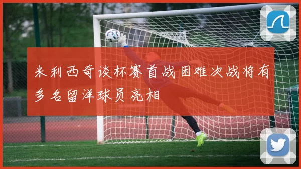 米利西奇谈杯赛首战困难次战将有多名留洋球员亮相
