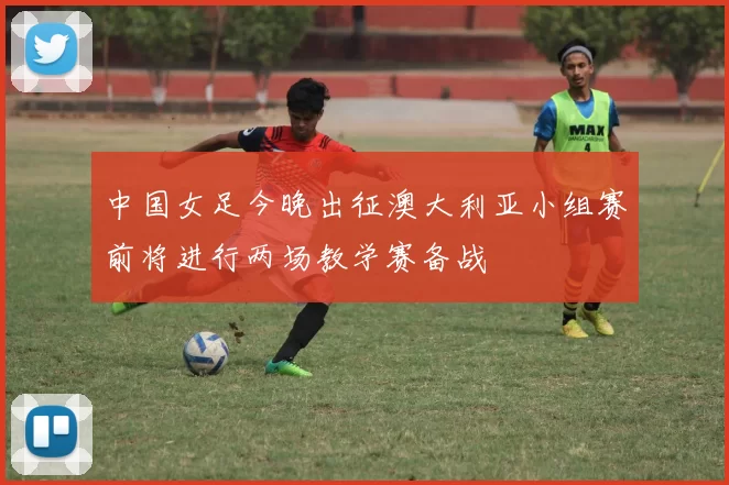 中国女足今晚出征澳大利亚小组赛前将进行两场教学赛备战