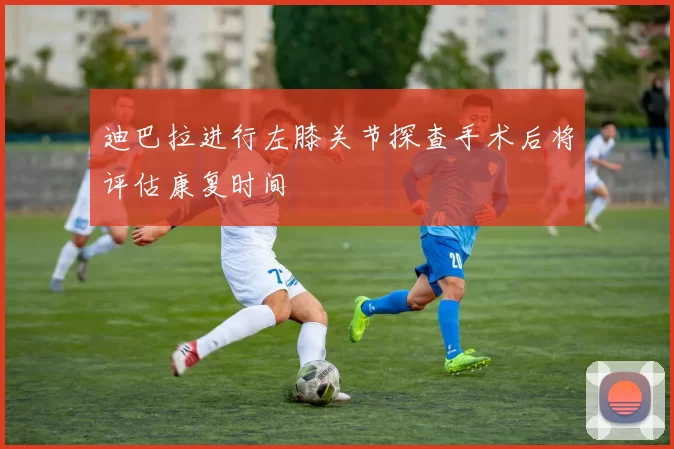 迪巴拉进行左膝关节探查手术后将评估康复时间