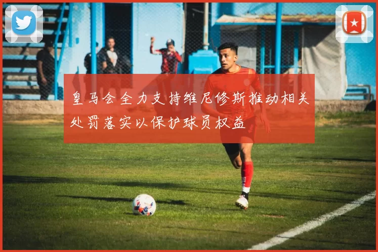 皇马会全力支持维尼修斯推动相关处罚落实以保护球员权益