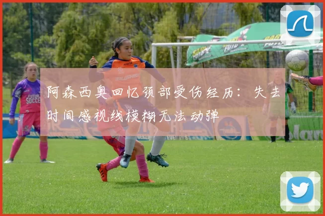 阿森西奥回忆颈部受伤经历：失去时间感视线模糊无法动弹