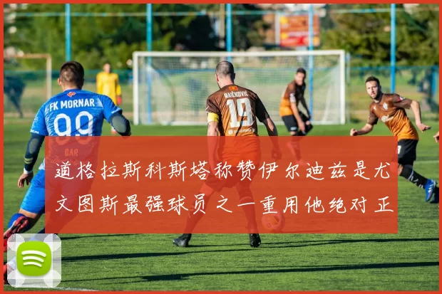 道格拉斯科斯塔称赞伊尔迪兹是尤文图斯最强球员之一重用他绝对正确