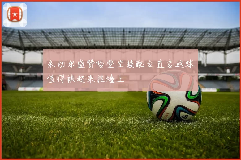 米切尔盛赞哈登空接配合直言这球值得裱起来挂墙上