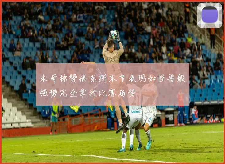 米奇称赞福克斯末节表现如怪兽般强势完全掌控比赛局势
