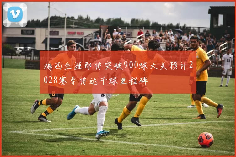 梅西生涯即将突破900球大关预计2028赛季将达千球里程碑
