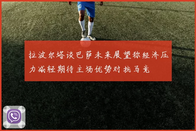 拉波尔塔谈巴萨未来展望称经济压力减轻期待主场优势对抗马竞