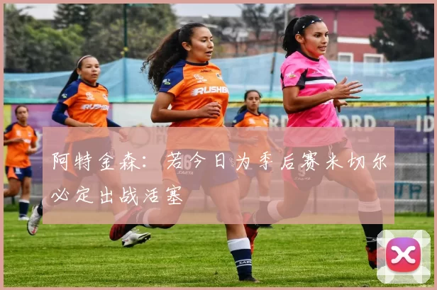 阿特金森：若今日为季后赛米切尔必定出战活塞