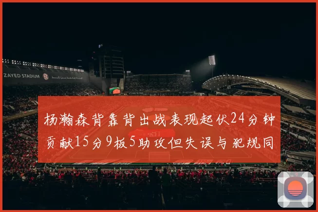 杨瀚森背靠背出战表现起伏24分钟贡献15分9板5助攻但失误与犯规同样引人关注