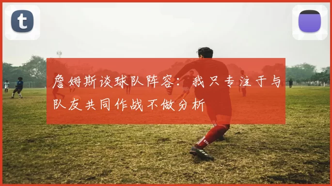 詹姆斯谈球队阵容：我只专注于与队友共同作战不做分析