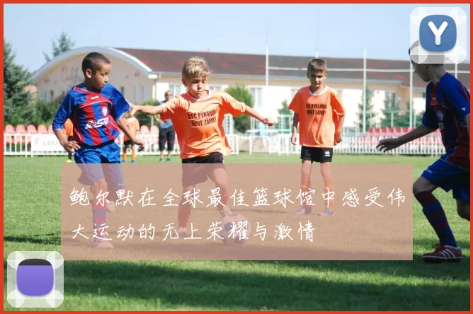 鲍尔默在全球最佳篮球馆中感受伟大运动的无上荣耀与激情