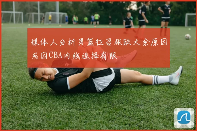 媒体人分析男篮征召旅欧大余原因或因CBA内线选择有限