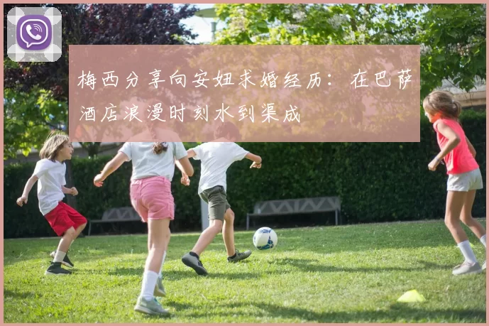 梅西分享向安妞求婚经历：在巴萨酒店浪漫时刻水到渠成